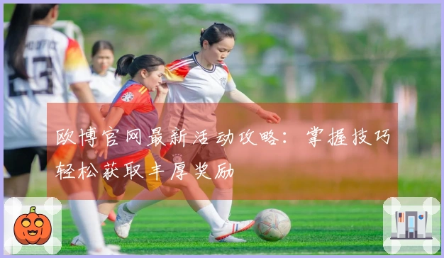 欧博官网最新活动攻略：掌握技巧轻松获取丰厚奖励